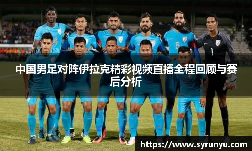 中国男足对阵伊拉克精彩视频直播全程回顾与赛后分析