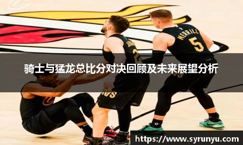骑士与猛龙总比分对决回顾及未来展望分析