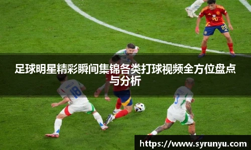 足球明星精彩瞬间集锦各类打球视频全方位盘点与分析