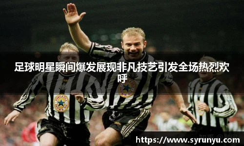 足球明星瞬间爆发展现非凡技艺引发全场热烈欢呼